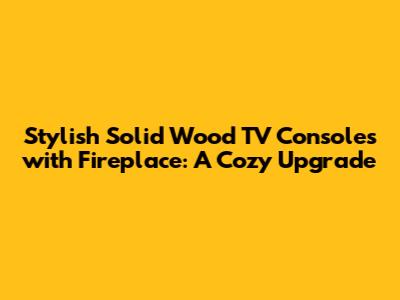 Stylish Solid Wood TV Consoles with Fireplace: A Cozy Upgrade