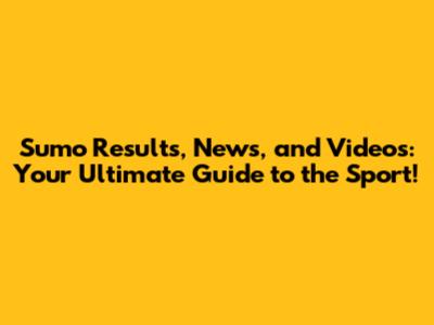 Sumo Results, News, and Videos: Your Ultimate Guide to the Sport!