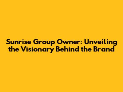 Sunrise Group Owner: Unveiling the Visionary Behind the Brand