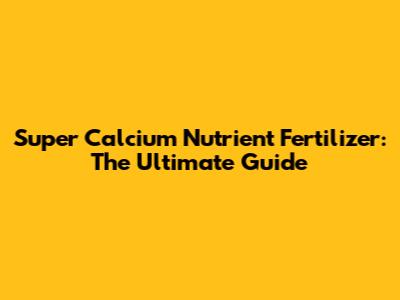 Super Calcium Nutrient Fertilizer: The Ultimate Guide
