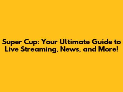 Super Cup: Your Ultimate Guide to Live Streaming, News, and More!