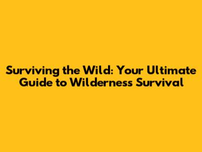 Surviving the Wild: Your Ultimate Guide to Wilderness Survival