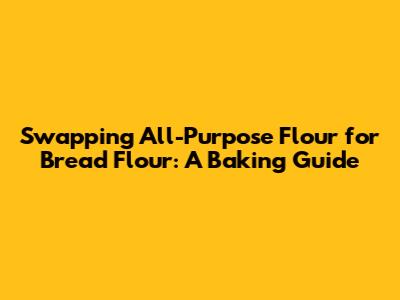 Swapping All-Purpose Flour for Bread Flour: A Baking Guide