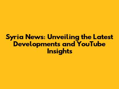 Syria News: Unveiling the Latest Developments and YouTube Insights