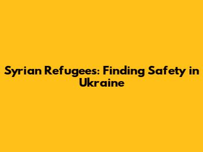 Syrian Refugees: Finding Safety in Ukraine