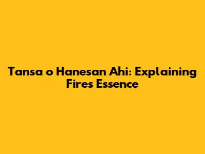 Tansa o Hanesan Ahi: Explaining Fire's Essence