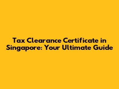 Tax Clearance Certificate in Singapore: Your Ultimate Guide