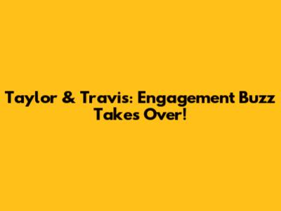 Taylor & Travis: Engagement Buzz Takes Over!