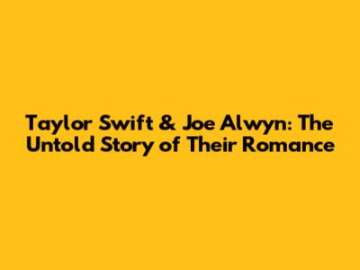 Taylor Swift & Joe Alwyn: The Untold Story of Their Romance