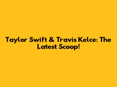 Taylor Swift & Travis Kelce: The Latest Scoop!