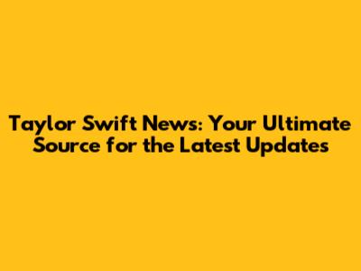 Taylor Swift News: Your Ultimate Source for the Latest Updates