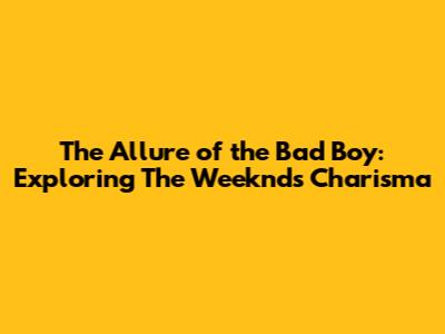 The Allure of the Bad Boy: Exploring The Weeknd's Charisma
