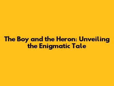 The Boy and the Heron: Unveiling the Enigmatic Tale