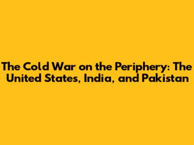 The Cold War on the Periphery: The United States, India, and Pakistan