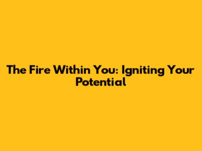 The Fire Within You: Igniting Your Potential