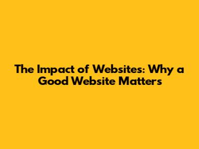 The Impact of Websites: Why a Good Website Matters