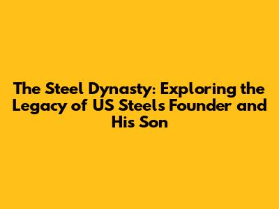 The Steel Dynasty: Exploring the Legacy of US Steel's Founder and His Son