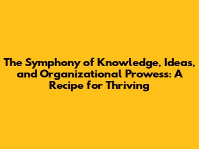 The Symphony of Knowledge, Ideas, and Organizational Prowess: A Recipe for Thriving