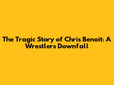 The Tragic Story of Chris Benoit: A Wrestler's Downfall