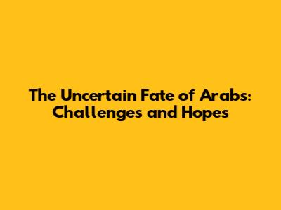 The Uncertain Fate of Arabs: Challenges and Hopes