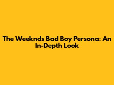 The Weeknd's Bad Boy Persona: An In-Depth Look