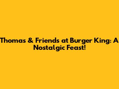 Thomas & Friends at Burger King: A Nostalgic Feast!