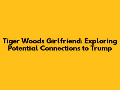Tiger Woods' Girlfriend: Exploring Potential Connections to Trump