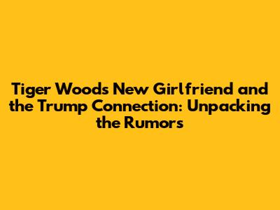 Tiger Woods' New Girlfriend and the Trump Connection: Unpacking the Rumors