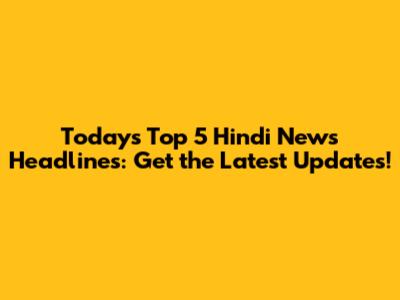 Today's Top 5 Hindi News Headlines: Get the Latest Updates!
