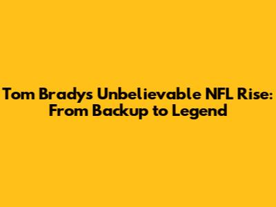 Tom Brady's Unbelievable NFL Rise: From Backup to Legend