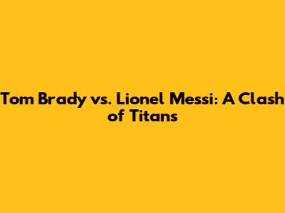 Tom Brady vs. Lionel Messi: A Clash of Titans