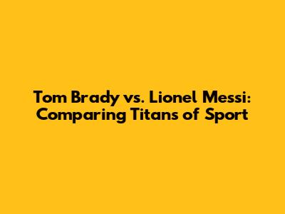 Tom Brady vs. Lionel Messi: Comparing Titans of Sport