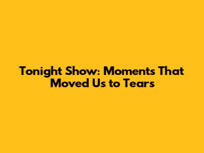 Tonight Show: Moments That Moved Us to Tears