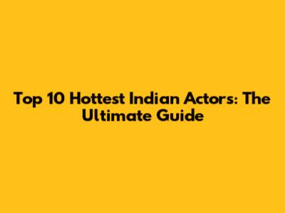 Top 10 Hottest Indian Actors: The Ultimate Guide