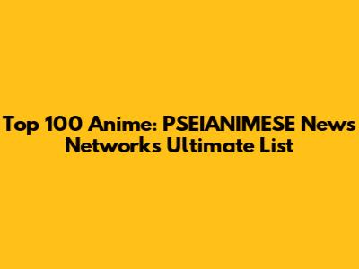 Top 100 Anime: PSEIANIMESE News Network's Ultimate List
