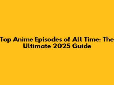 Top Anime Episodes of All Time: The Ultimate 2025 Guide