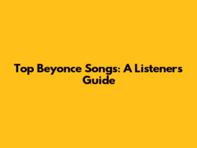 Top Beyonce Songs: A Listeners Guide
