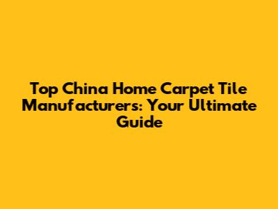 Top China Home Carpet Tile Manufacturers: Your Ultimate Guide