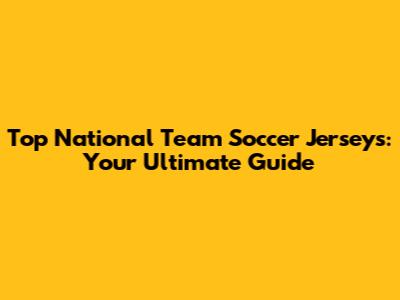 Top National Team Soccer Jerseys: Your Ultimate Guide