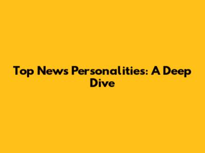 Top News Personalities: A Deep Dive