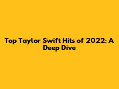 Top Taylor Swift Hits of 2022: A Deep Dive