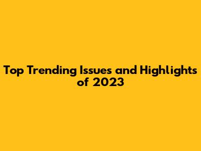 Top Trending Issues and Highlights of 2023