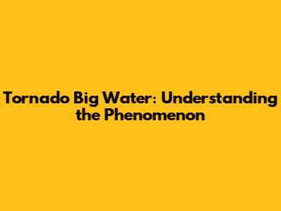 Tornado Big Water: Understanding the Phenomenon