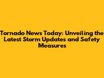 Tornado News Today: Unveiling the Latest Storm Updates and Safety Measures