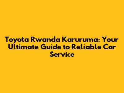 Toyota Rwanda Karuruma: Your Ultimate Guide to Reliable Car Service