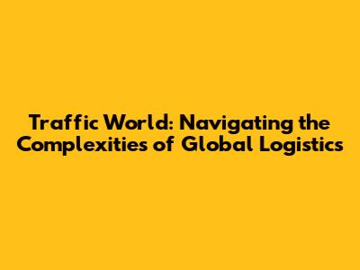 Traffic World: Navigating the Complexities of Global Logistics