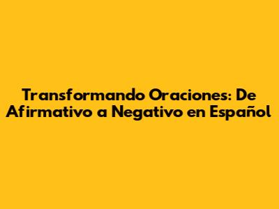 Transformando Oraciones: De Afirmativo a Negativo en Español