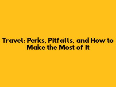Travel: Perks, Pitfalls, and How to Make the Most of It