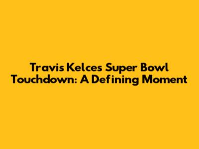 Travis Kelce's Super Bowl Touchdown: A Defining Moment