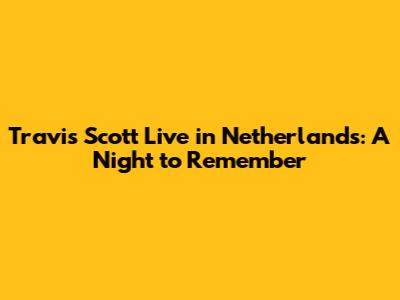 Travis Scott Live in Netherlands: A Night to Remember